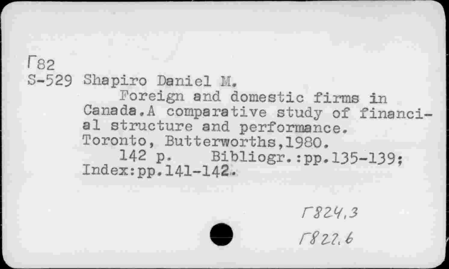 ﻿r 82
S-529 Shapiro Daniel M.
Foreign and domestic firms in Canada.A comparative study of financial structure and performance.
Toronto, Butterworths,1980.
142 p. Bibliogr.:pp.135-139;
Index:pp.141-142.
rgZ7. h